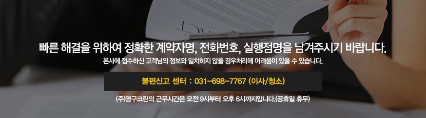 빠른 해결을 위하여 정확한 계약자명, 전화번호, 실행점명을 남겨주시기 바랍니다. 본사에 접수하신 고객님의 정보와 일치하지 않을 경우처리에 어려움이 있을 수 있습니다. 본불편신고 센터 : 031-698-7767 (이사/청소), 이사사업본부 : 1566-0924, 청소사업본부 : 1577-0209/(주)영구크린의 근무시간은 오전 9시부터 오후 6시까지입니다.(공휴일 휴무)